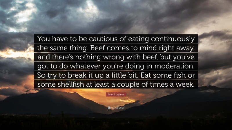 Emeril Lagasse Quote: “You have to be cautious of eating continuously the same thing. Beef comes to mind right away, and there’s nothing wrong with beef, but you’ve got to do whatever you’re doing in moderation. So try to break it up a little bit. Eat some fish or some shellfish at least a couple of times a week.”
