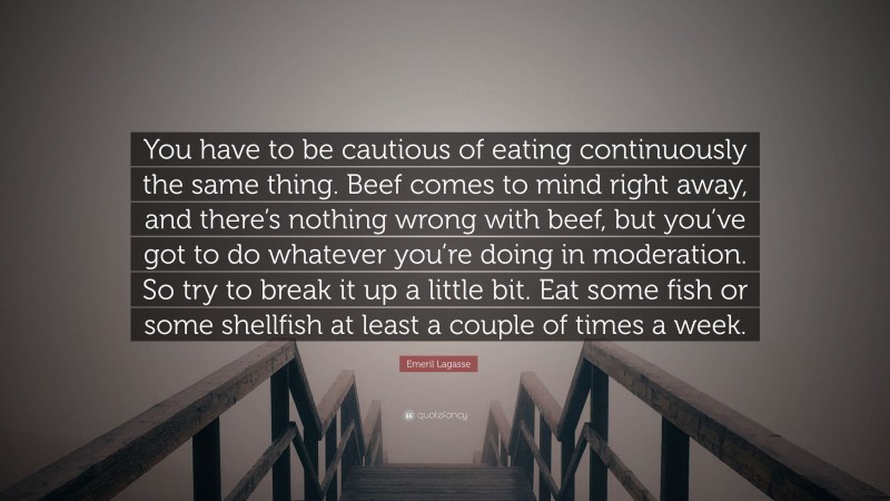 Emeril Lagasse Quote: “You have to be cautious of eating continuously the same thing. Beef comes to mind right away, and there’s nothing wrong with beef, but you’ve got to do whatever you’re doing in moderation. So try to break it up a little bit. Eat some fish or some shellfish at least a couple of times a week.”