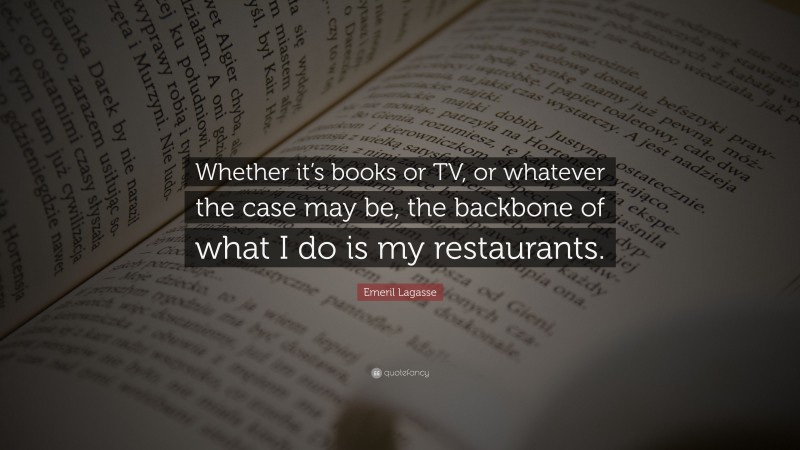 Emeril Lagasse Quote: “Whether it’s books or TV, or whatever the case may be, the backbone of what I do is my restaurants.”