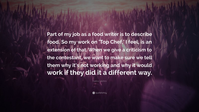 Padma Lakshmi Quote: “Part of my job as a food writer is to describe food. So my work on ‘Top Chef,’ I feel, is an extension of that. When we give a criticism to the contestant, we want to make sure we tell them why it’s not working and why it would work if they did it a different way.”