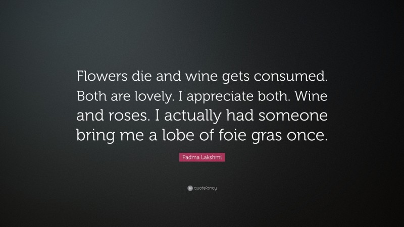 Padma Lakshmi Quote: “Flowers die and wine gets consumed. Both are lovely. I appreciate both. Wine and roses. I actually had someone bring me a lobe of foie gras once.”