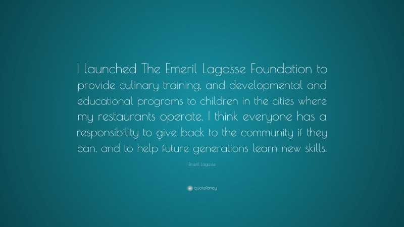 Emeril Lagasse Quote: “I launched The Emeril Lagasse Foundation to provide culinary training, and developmental and educational programs to children in the cities where my restaurants operate. I think everyone has a responsibility to give back to the community if they can, and to help future generations learn new skills.”