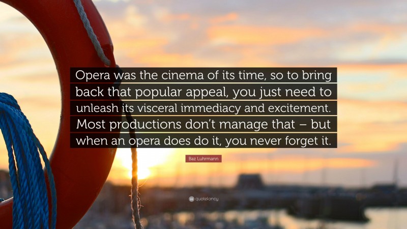 Baz Luhrmann Quote: “Opera was the cinema of its time, so to bring back that popular appeal, you just need to unleash its visceral immediacy and excitement. Most productions don’t manage that – but when an opera does do it, you never forget it.”