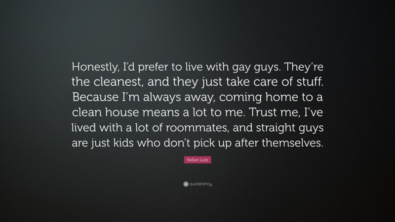 Kellan Lutz Quote: “Honestly, I’d prefer to live with gay guys. They’re the cleanest, and they just take care of stuff. Because I’m always away, coming home to a clean house means a lot to me. Trust me, I’ve lived with a lot of roommates, and straight guys are just kids who don’t pick up after themselves.”