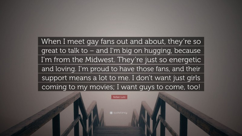 Kellan Lutz Quote: “When I meet gay fans out and about, they’re so great to talk to – and I’m big on hugging, because I’m from the Midwest. They’re just so energetic and loving. I’m proud to have those fans, and their support means a lot to me. I don’t want just girls coming to my movies; I want guys to come, too!”
