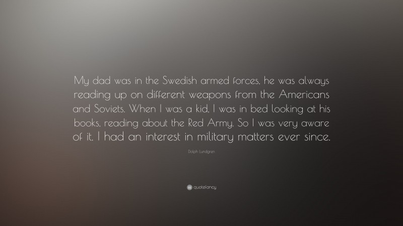 Dolph Lundgren Quote: “My dad was in the Swedish armed forces, he was always reading up on different weapons from the Americans and Soviets. When I was a kid, I was in bed looking at his books, reading about the Red Army. So I was very aware of it. I had an interest in military matters ever since.”