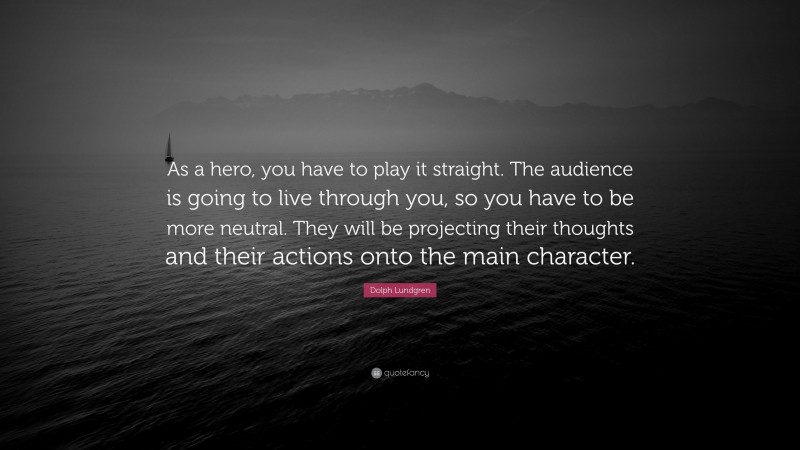 Dolph Lundgren Quote: “As a hero, you have to play it straight. The audience is going to live through you, so you have to be more neutral. They will be projecting their thoughts and their actions onto the main character.”