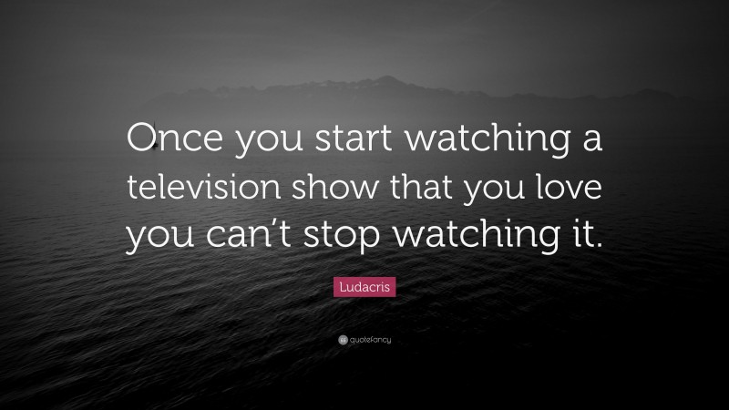 Ludacris Quote: “Once you start watching a television show that you love you can’t stop watching it.”