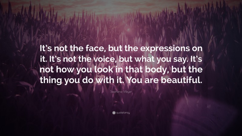 Stephenie Meyer Quote: “It’s not the face, but the expressions on it. It’s not the voice, but what you say. It’s not how you look in that body, but the thing you do with it. You are beautiful.”