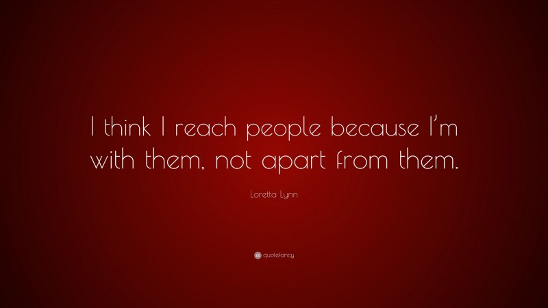 Loretta Lynn Quote: “I think I reach people because I’m with them, not apart from them.”