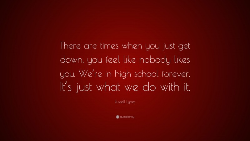 Russell Lynes Quote: “There are times when you just get down, you feel like nobody likes you. We’re in high school forever. It’s just what we do with it.”