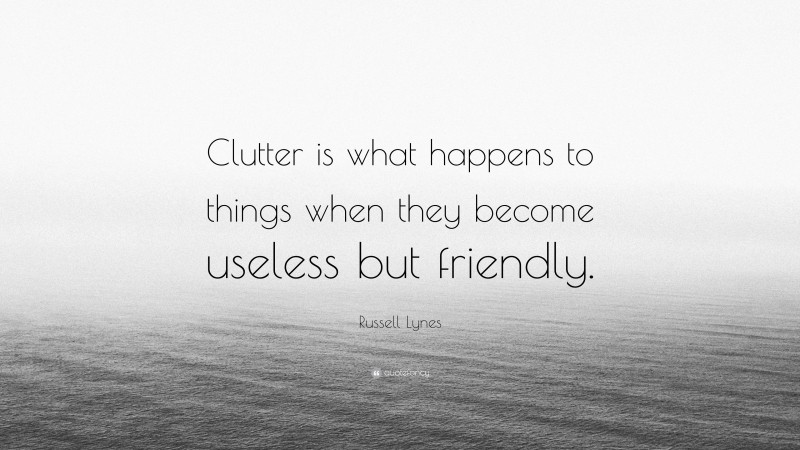 Russell Lynes Quote: “Clutter is what happens to things when they become useless but friendly.”