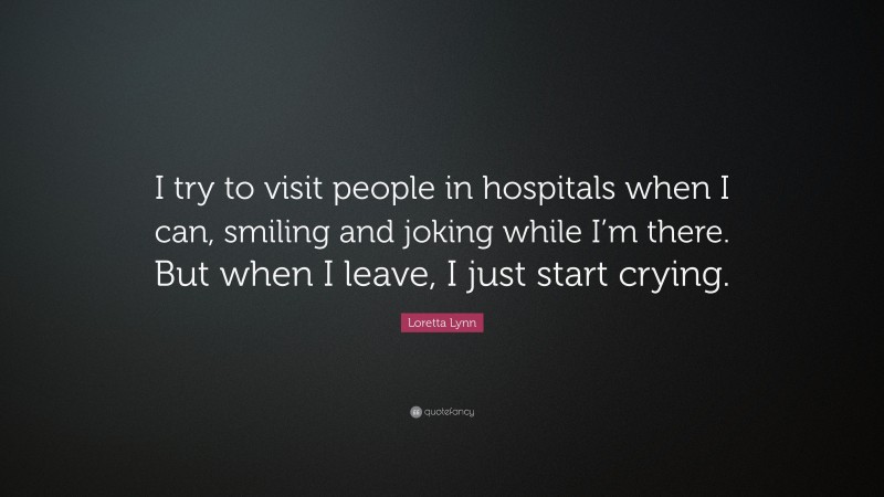 Loretta Lynn Quote: “I try to visit people in hospitals when I can, smiling and joking while I’m there. But when I leave, I just start crying.”