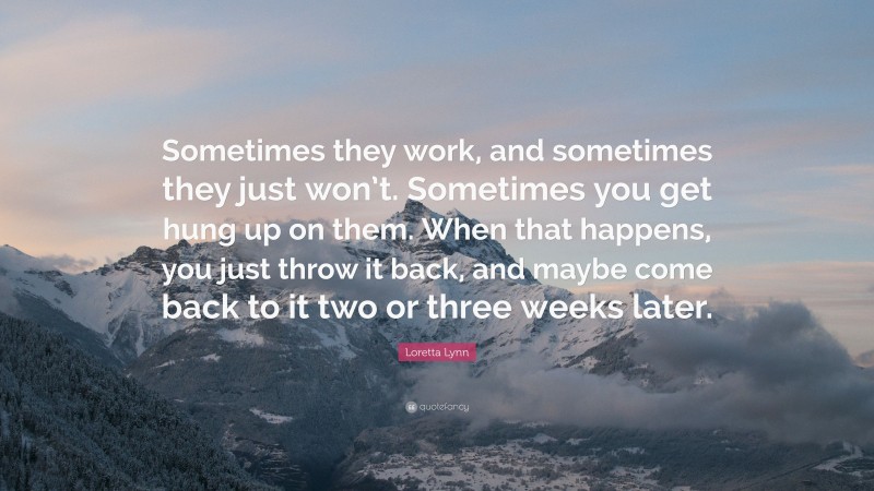 Loretta Lynn Quote: “Sometimes they work, and sometimes they just won’t. Sometimes you get hung up on them. When that happens, you just throw it back, and maybe come back to it two or three weeks later.”
