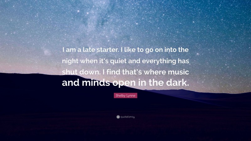 Shelby Lynne Quote: “I am a late starter. I like to go on into the night when it’s quiet and everything has shut down. I find that’s where music and minds open in the dark.”