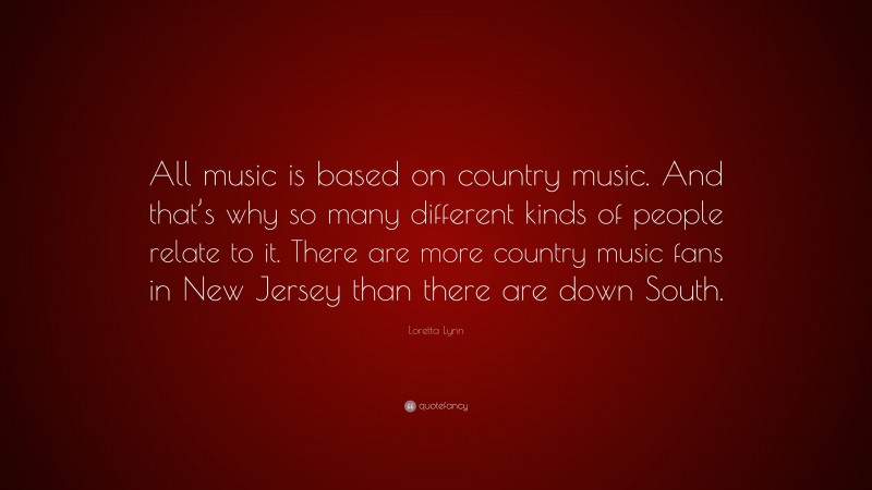 Loretta Lynn Quote: “All music is based on country music. And that’s why so many different kinds of people relate to it. There are more country music fans in New Jersey than there are down South.”