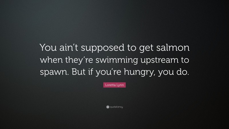 Loretta Lynn Quote: “You ain’t supposed to get salmon when they’re swimming upstream to spawn. But if you’re hungry, you do.”