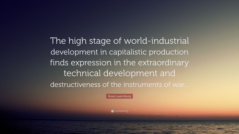 Rosa Luxemburg Quote: “The high stage of world-industrial development in capitalistic production finds expression in the extraordinary technical development and destructiveness of the instruments of war...”