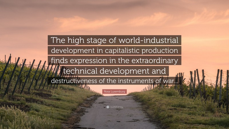Rosa Luxemburg Quote: “The high stage of world-industrial development in capitalistic production finds expression in the extraordinary technical development and destructiveness of the instruments of war...”