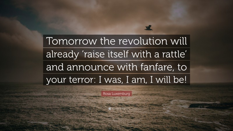 Rosa Luxemburg Quote: “Tomorrow the revolution will already ‘raise itself with a rattle’ and announce with fanfare, to your terror: I was, I am, I will be!”