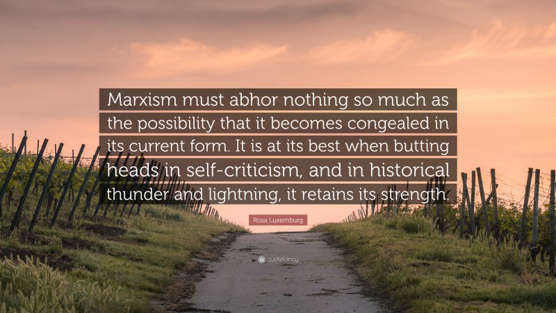Rosa Luxemburg Quote: “Marxism must abhor nothing so much as the possibility that it becomes congealed in its current form. It is at its best when butting heads in self-criticism, and in historical thunder and lightning, it retains its strength.”