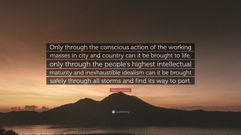 Rosa Luxemburg Quote: “Only through the conscious action of the working masses in city and country can it be brought to life, only through the people’s highest intellectual maturity and inexhaustible idealism can it be brought safely through all storms and find its way to port.”