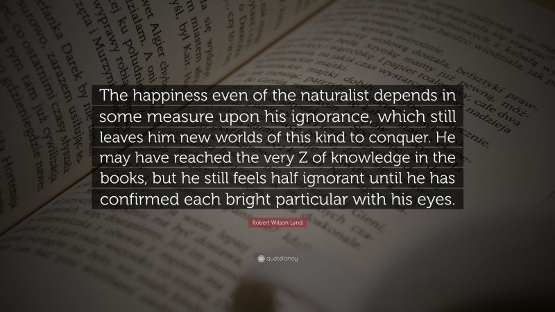 Robert Wilson Lynd Quote: “The happiness even of the naturalist depends in some measure upon his ignorance, which still leaves him new worlds of this kind to conquer. He may have reached the very Z of knowledge in the books, but he still feels half ignorant until he has confirmed each bright particular with his eyes.”