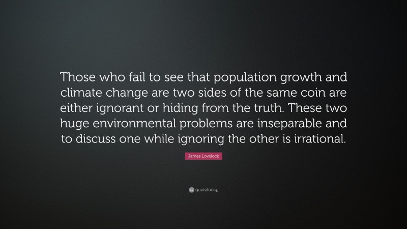 James Lovelock Quote: “Those who fail to see that population growth and climate change are two sides of the same coin are either ignorant or hiding from the truth. These two huge environmental problems are inseparable and to discuss one while ignoring the other is irrational.”