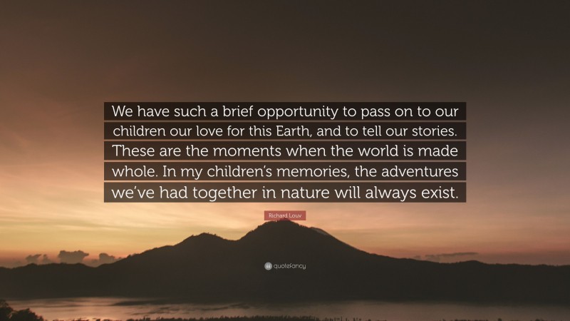 Richard Louv Quote: “We have such a brief opportunity to pass on to our children our love for this Earth, and to tell our stories. These are the moments when the world is made whole. In my children’s memories, the adventures we’ve had together in nature will always exist.”