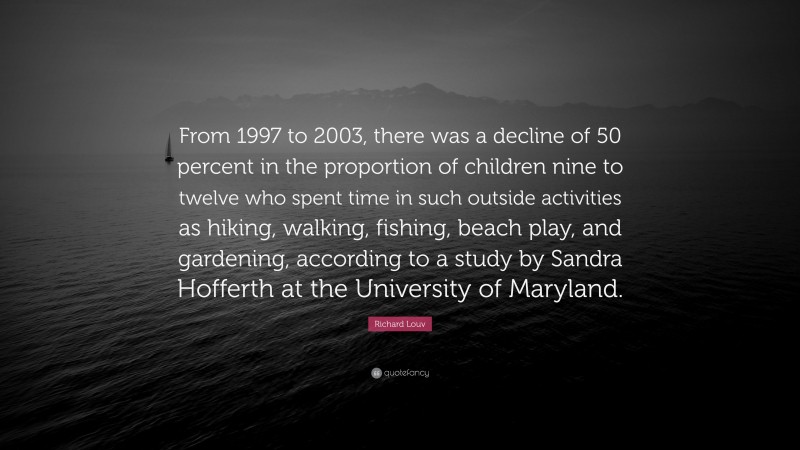 Richard Louv Quote: “From 1997 to 2003, there was a decline of 50 percent in the proportion of children nine to twelve who spent time in such outside activities as hiking, walking, fishing, beach play, and gardening, according to a study by Sandra Hofferth at the University of Maryland.”