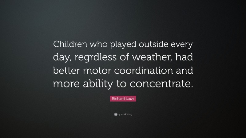 Richard Louv Quote: “Children who played outside every day, regrdless of weather, had better motor coordination and more ability to concentrate.”