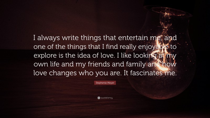 Stephenie Meyer Quote: “I always write things that entertain me, and one of the things that I find really enjoyable to explore is the idea of love. I like looking at my own life and my friends and family and how love changes who you are. It fascinates me.”