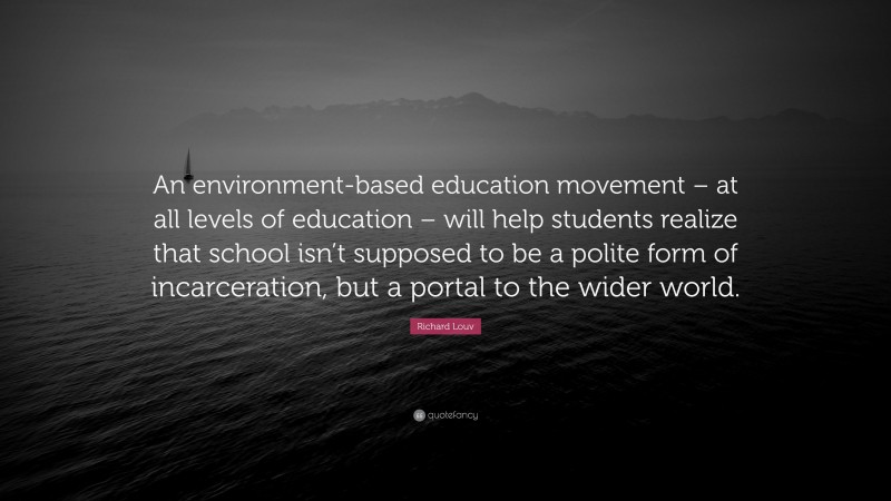Richard Louv Quote: “An environment-based education movement – at all levels of education – will help students realize that school isn’t supposed to be a polite form of incarceration, but a portal to the wider world.”