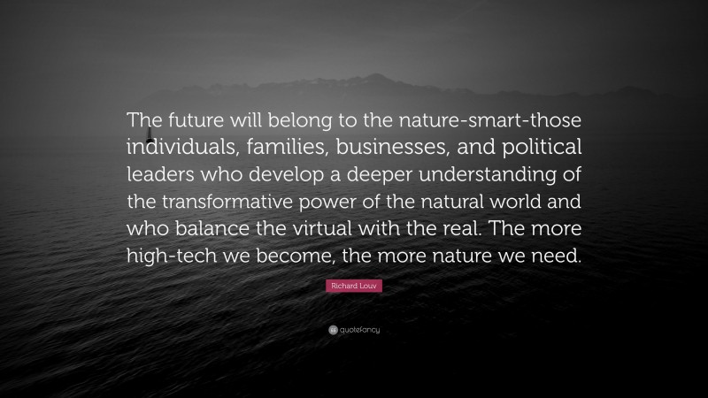 Richard Louv Quote: “The future will belong to the nature-smart-those individuals, families, businesses, and political leaders who develop a deeper understanding of the transformative power of the natural world and who balance the virtual with the real. The more high-tech we become, the more nature we need.”