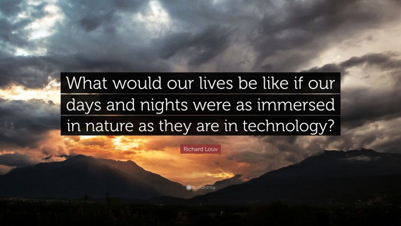 Richard Louv Quote: “What would our lives be like if our days and nights were as immersed in nature as they are in technology?”
