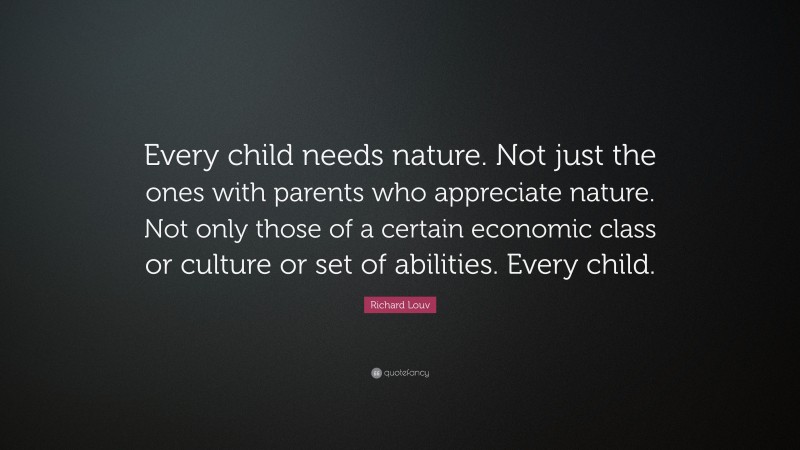 Richard Louv Quote: “Every child needs nature. Not just the ones with parents who appreciate nature. Not only those of a certain economic class or culture or set of abilities. Every child.”