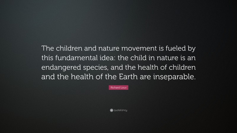 Richard Louv Quote: “The children and nature movement is fueled by this fundamental idea: the child in nature is an endangered species, and the health of children and the health of the Earth are inseparable.”
