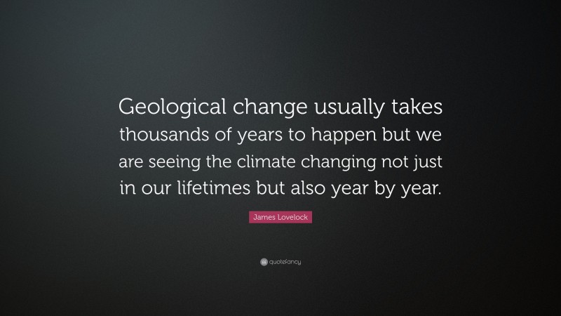 James Lovelock Quote: “Geological change usually takes thousands of years to happen but we are seeing the climate changing not just in our lifetimes but also year by year.”