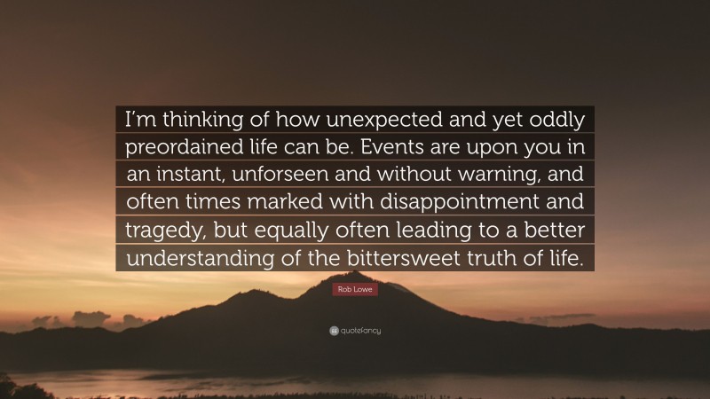 Rob Lowe Quote: “I’m thinking of how unexpected and yet oddly preordained life can be. Events are upon you in an instant, unforseen and without warning, and often times marked with disappointment and tragedy, but equally often leading to a better understanding of the bittersweet truth of life.”
