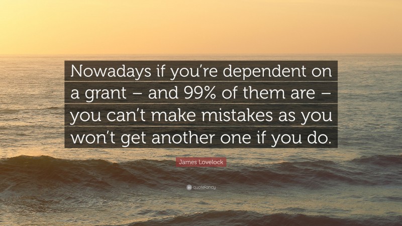 James Lovelock Quote: “Nowadays if you’re dependent on a grant – and 99% of them are – you can’t make mistakes as you won’t get another one if you do.”