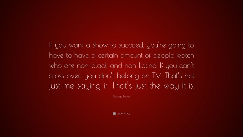 George Lopez Quote: “If you want a show to succeed, you’re going to have to have a certain amount of people watch who are non-black and non-Latino. If you can’t cross over, you don’t belong on TV. That’s not just me saying it. That’s just the way it is.”