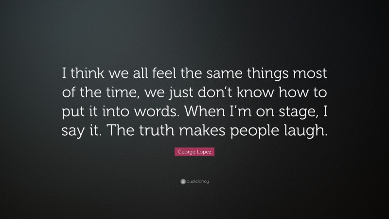 George Lopez Quote: “I think we all feel the same things most of the time, we just don’t know how to put it into words. When I’m on stage, I say it. The truth makes people laugh.”