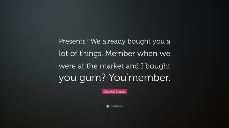 George Lopez Quote: “Presents? We already bought you a lot of things. Member when we were at the market and I bought you gum? You’member.”