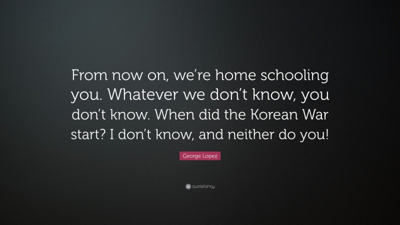 George Lopez Quote: “From now on, we’re home schooling you. Whatever we don’t know, you don’t know. When did the Korean War start? I don’t know, and neither do you!”