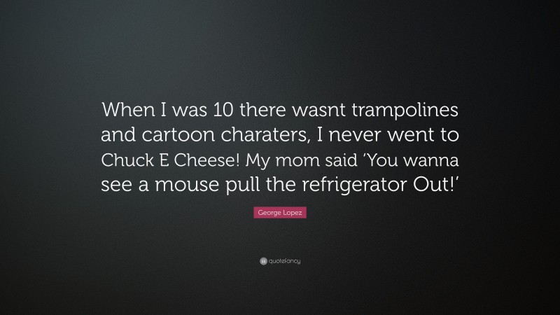 George Lopez Quote: “When I was 10 there wasnt trampolines and cartoon charaters, I never went to Chuck E Cheese! My mom said ‘You wanna see a mouse pull the refrigerator Out!’”