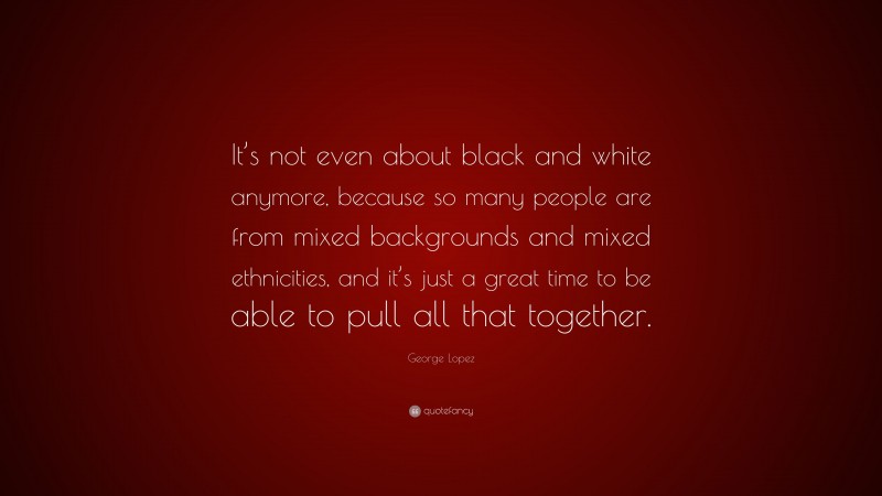 George Lopez Quote: “It’s not even about black and white anymore, because so many people are from mixed backgrounds and mixed ethnicities, and it’s just a great time to be able to pull all that together.”