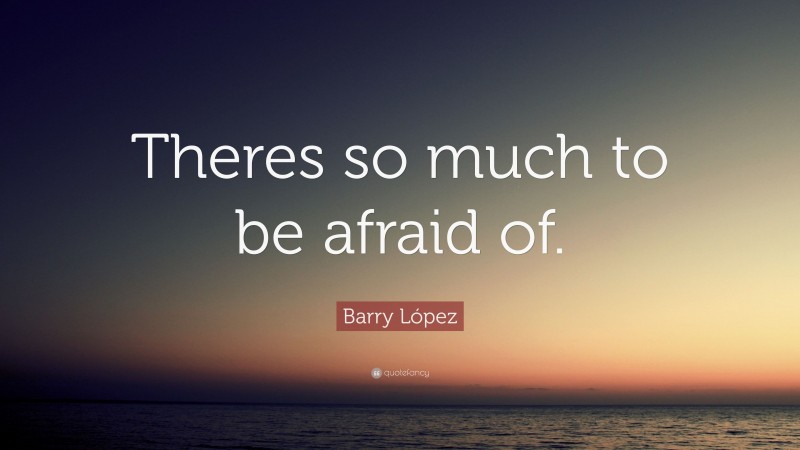 Barry López Quote: “Theres so much to be afraid of.”