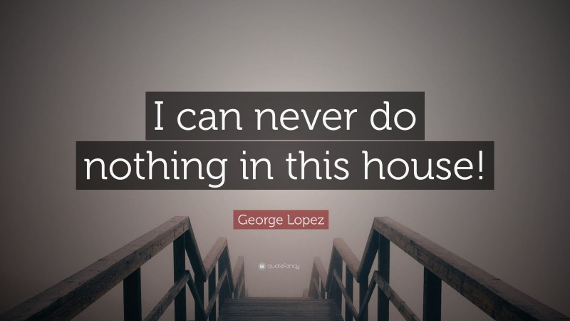 George Lopez Quote: “I can never do nothing in this house!”