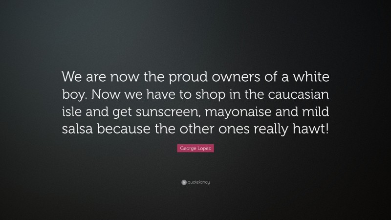 George Lopez Quote: “We are now the proud owners of a white boy. Now we have to shop in the caucasian isle and get sunscreen, mayonaise and mild salsa because the other ones really hawt!”