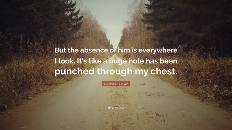 Stephenie Meyer Quote: “But the absence of him is everywhere I look. It’s like a huge hole has been punched through my chest.”